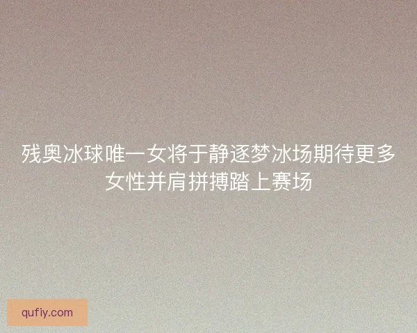残奥冰球唯一女将于静逐梦冰场期待更多女性并肩拼搏踏上赛场