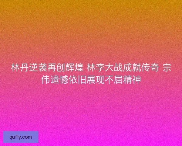 林丹逆袭再创辉煌 林李大战成就传奇 宗伟遗憾依旧展现不屈精神