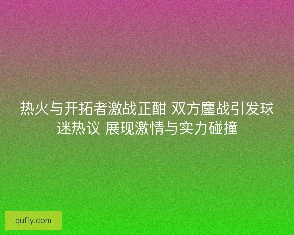 热火与开拓者激战正酣 双方鏖战引发球迷热议 展现激情与实力碰撞