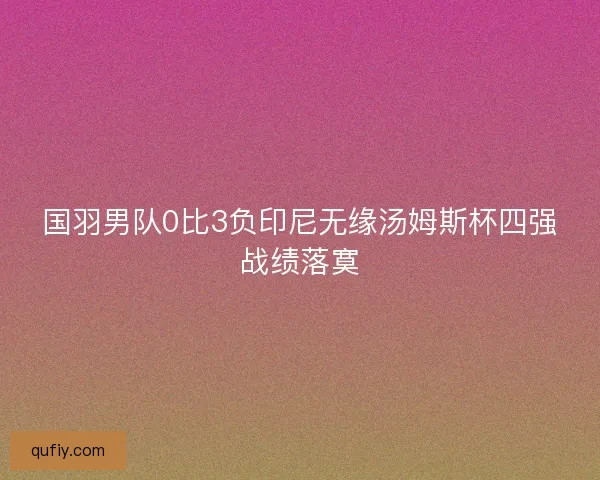国羽男队0比3负印尼无缘汤姆斯杯四强战绩落寞