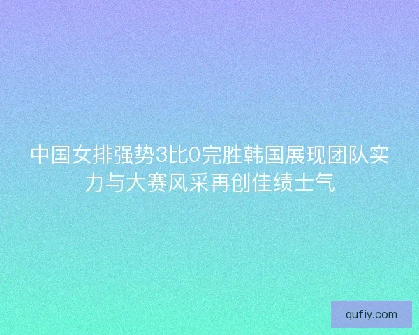 中国女排强势3比0完胜韩国展现团队实力与大赛风采再创佳绩士气