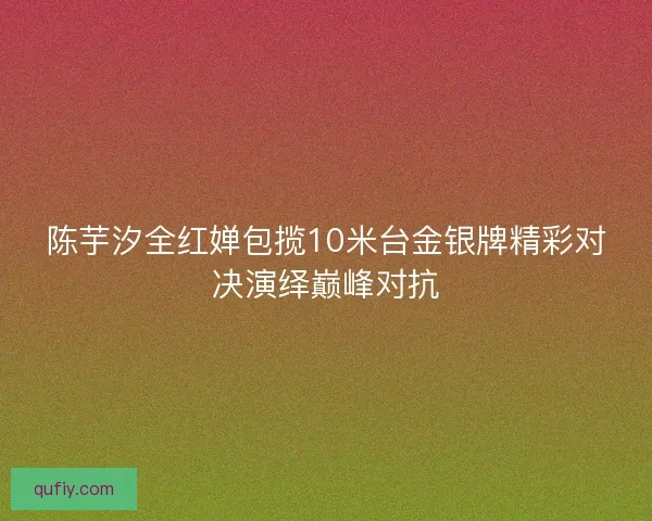 陈芋汐全红婵包揽10米台金银牌精彩对决演绎巅峰对抗