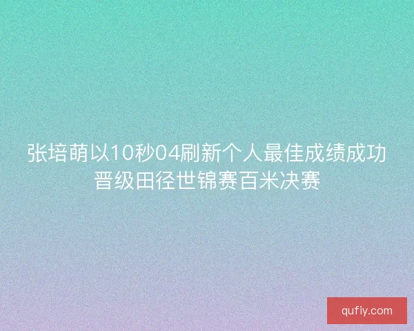 张培萌以10秒04刷新个人最佳成绩成功晋级田径世锦赛百米决赛