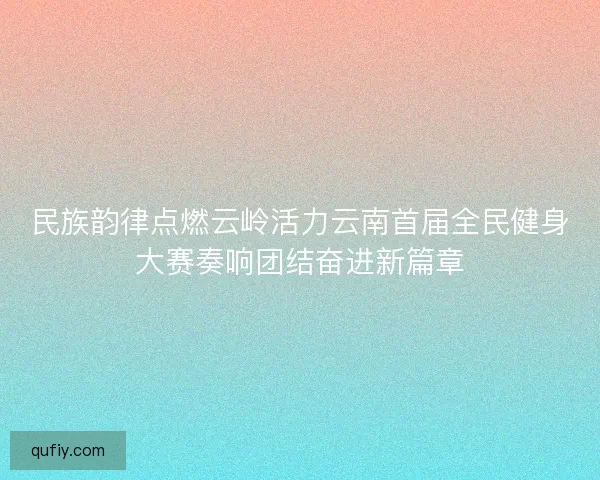 民族韵律点燃云岭活力云南首届全民健身大赛奏响团结奋进新篇章